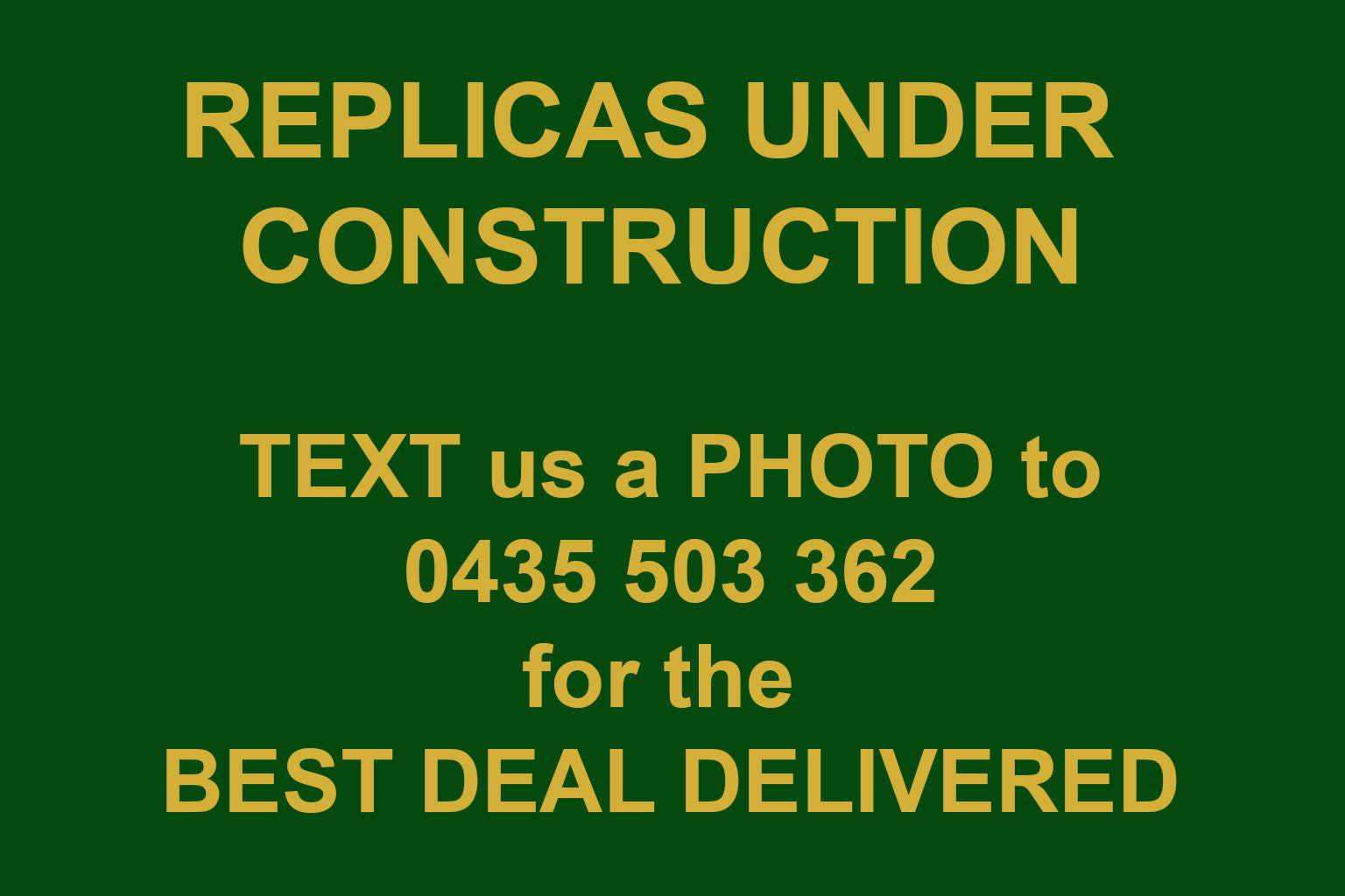 FREE QUOTE - REPLICAS UNDER CONSTRUCTION - TEXT us a PHOTO to 0435 503 362 for the  BEST DEAL DELIVERED